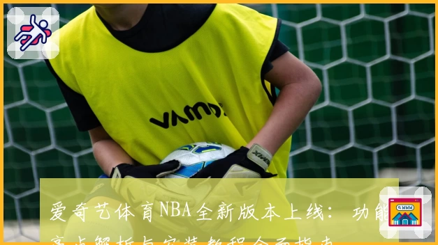 爱奇艺体育NBA全新版本上线：功能亮点解析与安装教程全面指南