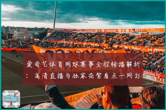 爱奇艺体育网球赛事全程转播解析：高清直播与独家花絮看点一网打尽