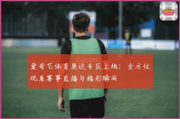 爱奇艺体育奥运专区上线:全方位观看赛事直播与精彩瞬间