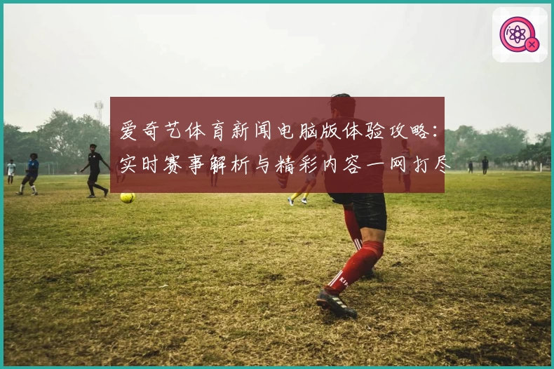 爱奇艺体育新闻电脑版体验攻略：实时赛事解析与精彩内容一网打尽