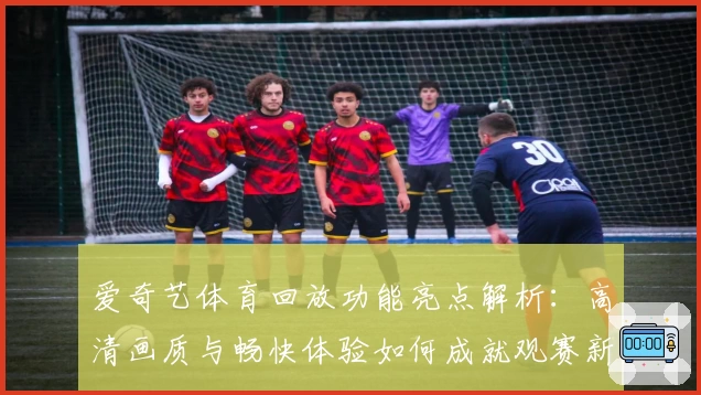 爱奇艺体育回放功能亮点解析：高清画质与畅快体验如何成就观赛新模式