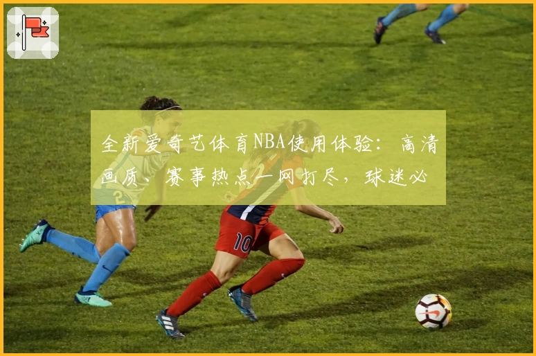 全新爱奇艺体育NBA使用体验:高清画质、赛事热点一网打尽,球迷必备观赛平台