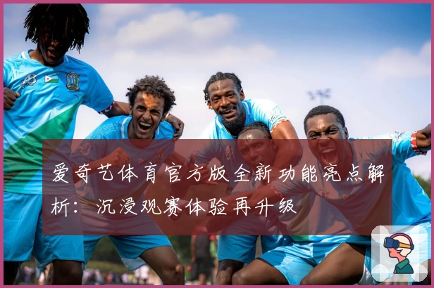 爱奇艺体育官方版全新功能亮点解析：沉浸观赛体验再升级