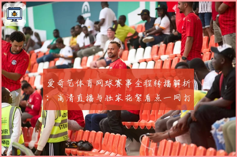 爱奇艺体育网球赛事全程转播解析：高清直播与独家花絮看点一网打尽