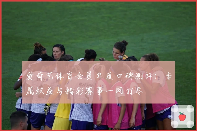 爱奇艺体育会员年度口碑测评：专属权益与精彩赛事一网打尽