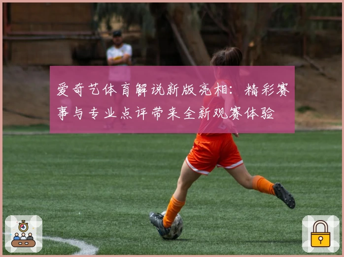 爱奇艺体育解说新版亮相：精彩赛事与专业点评带来全新观赛体验