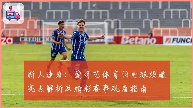 新人速看：爱奇艺体育羽毛球频道亮点解析及精彩赛事观看指南