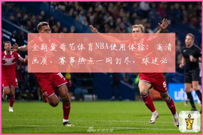 全新爱奇艺体育NBA使用体验：高清画质、赛事热点一网打尽，球迷必备观赛平台