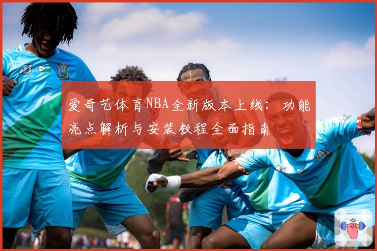 爱奇艺体育NBA全新版本上线：功能亮点解析与安装教程全面指南