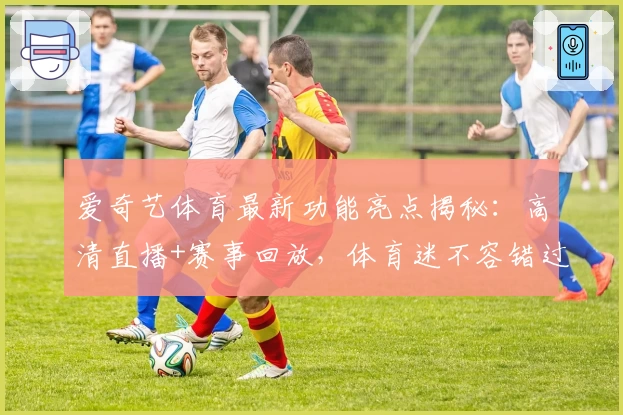 爱奇艺体育最新功能亮点揭秘：高清直播+赛事回放，体育迷不容错过的新选择