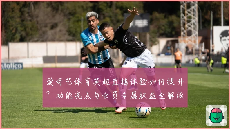 爱奇艺体育英超直播体验如何提升？功能亮点与会员专属权益全解读