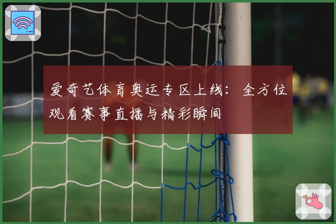 爱奇艺体育奥运专区上线：全方位观看赛事直播与精彩瞬间